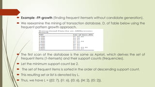  Example -FP-growth (finding frequent itemsets without candidate generation).
 We reexamine the mining of transaction database, D, of Table below using the
frequent pattern growth approach.
 The first scan of the database is the same as Apriori, which derives the set of
frequent items (1-itemsets) and their support counts (frequencies).
 Let the minimum support count be 2.
 The set of frequent items is sorted in the order of descending support count.
 This resulting set or list is denoted by L.
 Thus, we have L = {{I2: 7}, {I1: 6}, {I3: 6}, {I4: 2}, {I5: 2}}.
 