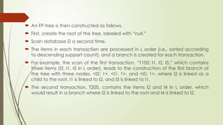  An FP-tree is then constructed as follows.
 First, create the root of the tree, labeled with “null.”
 Scan database D a second time.
 The items in each transaction are processed in L order (i.e., sorted according
to descending support count), and a branch is created for each transaction.
 For example, the scan of the first transaction, “T100: I1, I2, I5,” which contains
three items (I2, I1, I5 in L order), leads to the construction of the first branch of
the tree with three nodes, <I2: 1>, <I1: 1>, and <I5: 1>, where I2 is linked as a
child to the root, I1 is linked to I2, and I5 is linked to I1.
 The second transaction, T200, contains the items I2 and I4 in L order, which
would result in a branch where I2 is linked to the root and I4 is linked to I2.
 