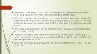  Therefore, considering I5 as a suffix, its corresponding two prefix paths are <I2,
I1: 1> and <I2, I1, I3: 1>, which form its conditional pattern base.
 Using this conditional pattern base as a transaction database, we build an I5-
conditional FP-tree, which contains only a single path, <I2: 2, I1: 2>; I3 is not
included because its support count of 1 is less than the minimum support
count.
 The single path generates all the combinations of frequent patterns: {I2, I5: 2},
{I1, I5: 2}, {I2, I1, I5: 2}.
 For I4, its two prefix paths form the conditional pattern base, {{I2 I1: 1}, {I2: 1}},
which generates a single-node conditional FP-tree, <I2: 2>, and derives one
frequent pattern, {I2, I4: 2}.
 Similar to the preceding analysis, I3’s conditional pattern base is {{I2, I1: 2}, {I2:
2}, {I1: 2}}.
 