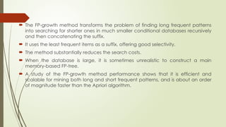  The FP-growth method transforms the problem of finding long frequent patterns
into searching for shorter ones in much smaller conditional databases recursively
and then concatenating the suffix.
 It uses the least frequent items as a suffix, offering good selectivity.
 The method substantially reduces the search costs.
 When the database is large, it is sometimes unrealistic to construct a main
memory-based FP-tree.
 A study of the FP-growth method performance shows that it is efficient and
scalable for mining both long and short frequent patterns, and is about an order
of magnitude faster than the Apriori algorithm.
 