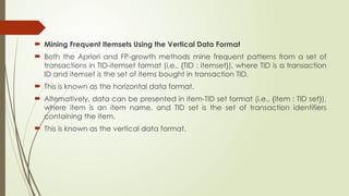  Mining Frequent Itemsets Using the Vertical Data Format
 Both the Apriori and FP-growth methods mine frequent patterns from a set of
transactions in TID-itemset format (i.e., {TID : itemset}), where TID is a transaction
ID and itemset is the set of items bought in transaction TID.
 This is known as the horizontal data format.
 Alternatively, data can be presented in item-TID set format (i.e., {item : TID set}),
where item is an item name, and TID set is the set of transaction identifiers
containing the item.
 This is known as the vertical data format.
 