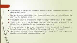  This example illustrates the process of mining frequent itemsets by exploring the
vertical data format.
 First, we transform the horizontally formatted data into the vertical format by
scanning the data set once.
 The support count of an itemset is simply the length of the TID set of the itemset.
 Starting with k = 1, the frequent k-itemsets can be used to construct the
candidate (k + 1)-itemsets based on the Apriori property.
 The computation is done by intersection of the TID sets of the frequent k-
itemsets to compute the TID sets of the corresponding (k + 1)-itemsets.
 This process repeats, with k incremented by 1 each time, until no frequent
itemsets or candidate itemsets can be found.
 