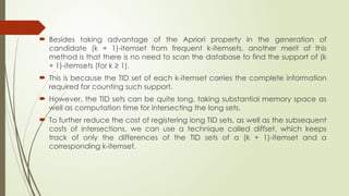  Besides taking advantage of the Apriori property in the generation of
candidate (k + 1)-itemset from frequent k-itemsets, another merit of this
method is that there is no need to scan the database to find the support of (k
+ 1)-itemsets (for k ≥ 1).
 This is because the TID set of each k-itemset carries the complete information
required for counting such support.
 However, the TID sets can be quite long, taking substantial memory space as
well as computation time for intersecting the long sets.
 To further reduce the cost of registering long TID sets, as well as the subsequent
costs of intersections, we can use a technique called diffset, which keeps
track of only the differences of the TID sets of a (k + 1)-itemset and a
corresponding k-itemset.
 