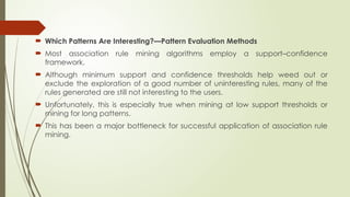  Which Patterns Are Interesting?—Pattern Evaluation Methods
 Most association rule mining algorithms employ a support–confidence
framework.
 Although minimum support and confidence thresholds help weed out or
exclude the exploration of a good number of uninteresting rules, many of the
rules generated are still not interesting to the users.
 Unfortunately, this is especially true when mining at low support thresholds or
mining for long patterns.
 This has been a major bottleneck for successful application of association rule
mining.
 