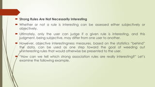  Strong Rules Are Not Necessarily Interesting
 Whether or not a rule is interesting can be assessed either subjectively or
objectively.
 Ultimately, only the user can judge if a given rule is interesting, and this
judgment, being subjective, may differ from one user to another.
 However, objective interestingness measures, based on the statistics “behind”
the data, can be used as one step toward the goal of weeding out
uninteresting rules that would otherwise be presented to the user.
 “How can we tell which strong association rules are really interesting?” Let’s
examine the following example.
 