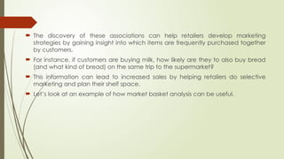 The discovery of these associations can help retailers develop marketing
strategies by gaining insight into which items are frequently purchased together
by customers.
 For instance, if customers are buying milk, how likely are they to also buy bread
(and what kind of bread) on the same trip to the supermarket?
 This information can lead to increased sales by helping retailers do selective
marketing and plan their shelf space.
 Let’s look at an example of how market basket analysis can be useful.
 