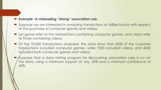  Example -A misleading “strong” association rule.
 Suppose we are interested in analyzing transactions at AllElectronics with respect
to the purchase of computer games and videos.
 Let game refer to the transactions containing computer games, and video refer
to those containing videos.
 Of the 10,000 transactions analyzed, the data show that 6000 of the customer
transactions included computer games, while 7500 included videos, and 4000
included both computer games and videos.
 Suppose that a data mining program for discovering association rules is run on
the data, using a minimum support of, say, 30% and a minimum confidence of
60%.
 