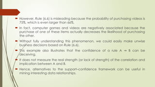  However, Rule (6.6) is misleading because the probability of purchasing videos is
75%, which is even larger than 66%.
 In fact, computer games and videos are negatively associated because the
purchase of one of these items actually decreases the likelihood of purchasing
the other.
 Without fully understanding this phenomenon, we could easily make unwise
business decisions based on Rule (6.6).
 This example also illustrates that the confidence of a rule A B can be
⇒
deceiving.
 It does not measure the real strength (or lack of strength) of the correlation and
implication between A and B.
 Hence, alternatives to the support–confidence framework can be useful in
mining interesting data relationships.
 