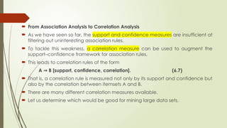  From Association Analysis to Correlation Analysis
 As we have seen so far, the support and confidence measures are insufficient at
filtering out uninteresting association rules.
 To tackle this weakness, a correlation measure can be used to augment the
support–confidence framework for association rules.
 This leads to correlation rules of the form
A B [support, confidence, correlation]. (6.7)
⇒
 That is, a correlation rule is measured not only by its support and confidence but
also by the correlation between itemsets A and B.
 There are many different correlation measures available.
 Let us determine which would be good for mining large data sets.
 