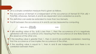  Lift is a simple correlation measure that is given as follows.
 The occurrence of itemset A is independent of the occurrence of itemset B if P(A B) =
∪
P(A)P(B); otherwise, itemsets A and B are dependent and correlated as events.
 This definition can easily be extended to more than two itemsets.
 The lift between the occurrence of A and B can be measured by computing
 If the resulting value of Eq. (6.8) is less than 1, then the occurrence of A is negatively
correlated with the occurrence of B, meaning that the occurrence of one likely leads to
the absence of the other one.
 If the resulting value is greater than 1, then A and B are positively correlated, meaning
that the occurrence of one implies the occurrence of the other.
 If the resulting value is equal to 1, then A and B are independent and there is no
correlation between them.
 