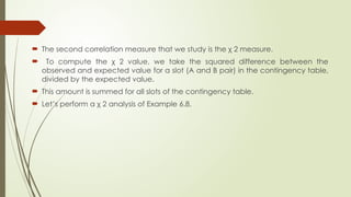  The second correlation measure that we study is the χ 2 measure.
 To compute the χ 2 value, we take the squared difference between the
observed and expected value for a slot (A and B pair) in the contingency table,
divided by the expected value.
 This amount is summed for all slots of the contingency table.
 Let’s perform a χ 2 analysis of Example 6.8.
 