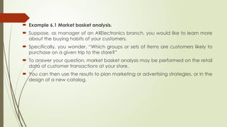  Example 6.1 Market basket analysis.
 Suppose, as manager of an AllElectronics branch, you would like to learn more
about the buying habits of your customers.
 Specifically, you wonder, “Which groups or sets of items are customers likely to
purchase on a given trip to the store?”
 To answer your question, market basket analysis may be performed on the retail
data of customer transactions at your store.
 You can then use the results to plan marketing or advertising strategies, or in the
design of a new catalog.
 