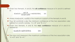  Given two itemsets, A and B, the all confidence measure of A and B is defined
as
 where max{sup(A), sup(B)} is the maximum support of the itemsets A and B.
 Thus, all conf(A,B) is also the minimum confidence of the two association rules
related to A and B, namely, “A B” and “B A.”
⇒ ⇒
 Given two itemsets, A and B, the max confidence measure of A and B is
defined as
 The max conf measure is the maximum confidence of the two association rules,
“A B” and “B A.”
⇒ ⇒
 