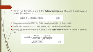  Given two itemsets, A and B, the Kulczynski measure of A and B (abbreviated
as Kulc) is defined as
 It was proposed in 1927 by Polish mathematician S. Kulczynski.
 It can be viewed as an average of two confidence measures.
 Finally, given two itemsets, A and B, the cosine measure of A and B is defined
as
 