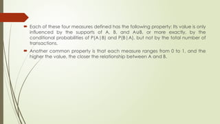  Each of these four measures defined has the following property: Its value is only
influenced by the supports of A, B, and A B, or more exactly, by the
∪
conditional probabilities of P(A|B) and P(B|A), but not by the total number of
transactions.
 Another common property is that each measure ranges from 0 to 1, and the
higher the value, the closer the relationship between A and B.
 