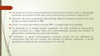  The results of the four newly introduced measures show that m and c are strongly
positively associated in both data sets by producing a measure value of 0.91.
 However, lift and χ 2 generate dramatically different measure values for D1 and
D2 due to their sensitivity to
 In fact, in many real-world scenarios, is is usually huge and unstable.
 For example, in a market basket database, the total number of transactions
could fluctuate on a daily basis and overwhelmingly exceed the number of
transactions containing any particular itemset.
 Therefore, a good interestingness measure should not be affected by
transactions that do not contain the itemsets of interest; otherwise, it would
generate unstable results, as illustrated in D1 and D2.
 