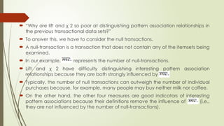  “Why are lift and χ 2 so poor at distinguishing pattern association relationships in
the previous transactional data sets?”
 To answer this, we have to consider the null transactions.
 A null-transaction is a transaction that does not contain any of the itemsets being
examined.
 In our example, represents the number of null-transactions.
 Lift and χ 2 have difficulty distinguishing interesting pattern association
relationships because they are both strongly influenced by .
 Typically, the number of null transactions can outweigh the number of individual
purchases because, for example, many people may buy neither milk nor coffee.
 On the other hand, the other four measures are good indicators of interesting
pattern associations because their definitions remove the influence of (i.e.,
they are not influenced by the number of null-transactions).
 