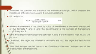  To answer this question, we introduce the imbalance ratio (IR), which assesses the
imbalance of two itemsets, A and B, in rule implications.
 It is defined as
 where the numerator is the absolute value of the difference between the support
of the itemsets A and B, and the denominator is the number of transactions
containing A or B.
 If the two directional implications between A and B are the same, then IR(A,B) will
be zero.
 Otherwise, the larger the difference between the two, the larger the imbalance
ratio.
 This ratio is independent of the number of null-transactions and independent of the
total number of transactions.
 