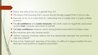  That is, the ratio of mc to c is greater than 0.9.
 This means that knowing that c occurs should strongly suggest that m occurs also.
 The ratio of mc to m is less than 0.1, indicating that m implies that c is quite unlikely
to occur.
 The all confidence and cosine measures view both cases as negatively associated
and the Kulc measure views both as neutral.
 The max confidence measure claims strong positive associations for these cases.
 The measures give very diverse results!
 “Which measure intuitively reflects the true relationship between the purchase of
milk and coffee?”
 Due to the “balanced” skewness of the data, it is difficult to argue whether the two
data sets have positive or negative association.
 