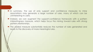  In summary, the use of only support and confidence measures to mine
associations may generate a large number of rules, many of which can be
uninteresting to users.
 Instead, we can augment the support–confidence framework with a pattern
interestingness measure, which helps focus the mining toward rules with strong
pattern relationships.
 The added measure substantially reduces the number of rules generated and
leads to the discovery of more meaningful rules.
 