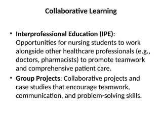 Collaborative Learning
• Interprofessional Education (IPE):
Opportunities for nursing students to work
alongside other healthcare professionals (e.g.,
doctors, pharmacists) to promote teamwork
and comprehensive patient care.
• Group Projects: Collaborative projects and
case studies that encourage teamwork,
communication, and problem-solving skills.
 