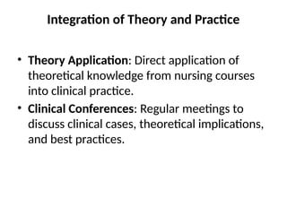 Integration of Theory and Practice
• Theory Application: Direct application of
theoretical knowledge from nursing courses
into clinical practice.
• Clinical Conferences: Regular meetings to
discuss clinical cases, theoretical implications,
and best practices.
 