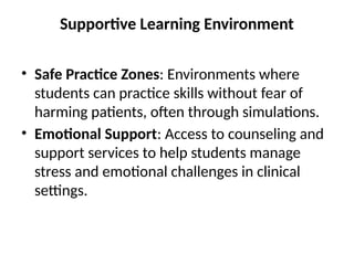 Supportive Learning Environment
• Safe Practice Zones: Environments where
students can practice skills without fear of
harming patients, often through simulations.
• Emotional Support: Access to counseling and
support services to help students manage
stress and emotional challenges in clinical
settings.
 