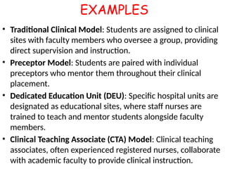 EXAMPLES
• Traditional Clinical Model: Students are assigned to clinical
sites with faculty members who oversee a group, providing
direct supervision and instruction.
• Preceptor Model: Students are paired with individual
preceptors who mentor them throughout their clinical
placement.
• Dedicated Education Unit (DEU): Specific hospital units are
designated as educational sites, where staff nurses are
trained to teach and mentor students alongside faculty
members.
• Clinical Teaching Associate (CTA) Model: Clinical teaching
associates, often experienced registered nurses, collaborate
with academic faculty to provide clinical instruction.
 