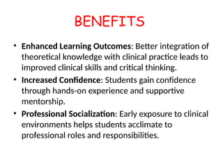 BENEFITS
• Enhanced Learning Outcomes: Better integration of
theoretical knowledge with clinical practice leads to
improved clinical skills and critical thinking.
• Increased Confidence: Students gain confidence
through hands-on experience and supportive
mentorship.
• Professional Socialization: Early exposure to clinical
environments helps students acclimate to
professional roles and responsibilities.
 