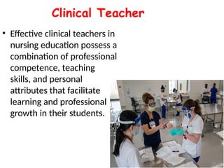Clinical Teacher
• Effective clinical teachers in
nursing education possess a
combination of professional
competence, teaching
skills, and personal
attributes that facilitate
learning and professional
growth in their students.
 