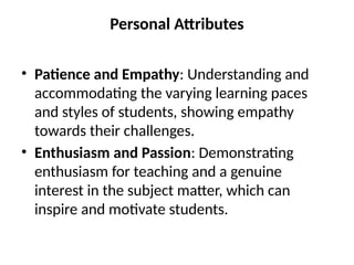 Personal Attributes
• Patience and Empathy: Understanding and
accommodating the varying learning paces
and styles of students, showing empathy
towards their challenges.
• Enthusiasm and Passion: Demonstrating
enthusiasm for teaching and a genuine
interest in the subject matter, which can
inspire and motivate students.
 