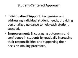 Student-Centered Approach
• Individualized Support: Recognizing and
addressing individual student needs, providing
personalized guidance to help each student
succeed.
• Empowerment: Encouraging autonomy and
confidence in students by gradually increasing
their responsibilities and supporting their
decision-making processes.
 