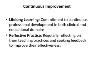 Continuous Improvement
• Lifelong Learning: Commitment to continuous
professional development in both clinical and
educational domains.
• Reflective Practice: Regularly reflecting on
their teaching practices and seeking feedback
to improve their effectiveness.
 