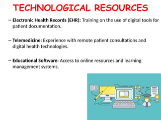 TECHNOLOGICAL RESOURCES
– Electronic Health Records (EHR): Training on the use of digital tools for
patient documentation.
– Telemedicine: Experience with remote patient consultations and
digital health technologies.
– Educational Software: Access to online resources and learning
management systems.
 
