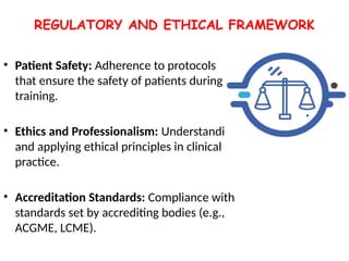 REGULATORY AND ETHICAL FRAMEWORK
• Patient Safety: Adherence to protocols
that ensure the safety of patients during
training.
• Ethics and Professionalism: Understanding
and applying ethical principles in clinical
practice.
• Accreditation Standards: Compliance with
standards set by accrediting bodies (e.g.,
ACGME, LCME).
 