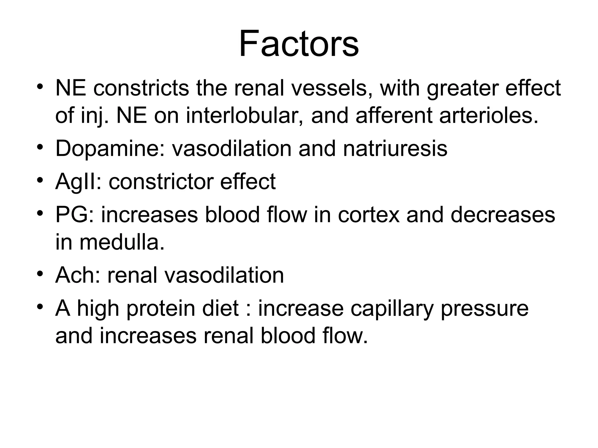 Factors
• NE constricts the renal vessels, with greater effect
of inj. NE on interlobular, and afferent arterioles.
• Dopamine: vasodilation and natriuresis
• AgII: constrictor effect
• PG: increases blood flow in cortex and decreases
in medulla.
• Ach: renal vasodilation
• A high protein diet : increase capillary pressure
and increases renal blood flow.
 