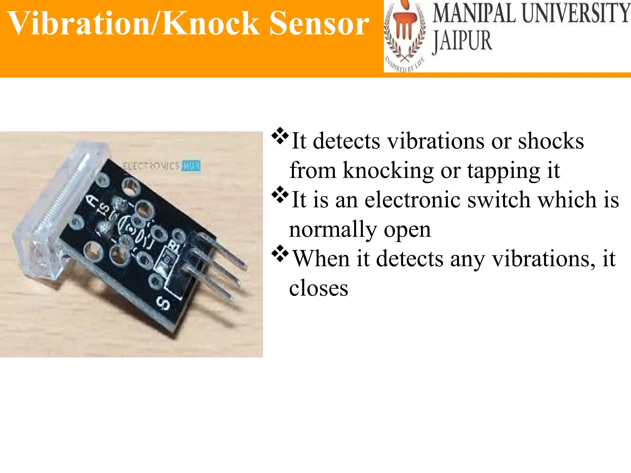 Vibration/Knock Sensor
It detects vibrations or shocks
from knocking or tapping it
It is an electronic switch which is
normally open
When it detects any vibrations, it
closes
 