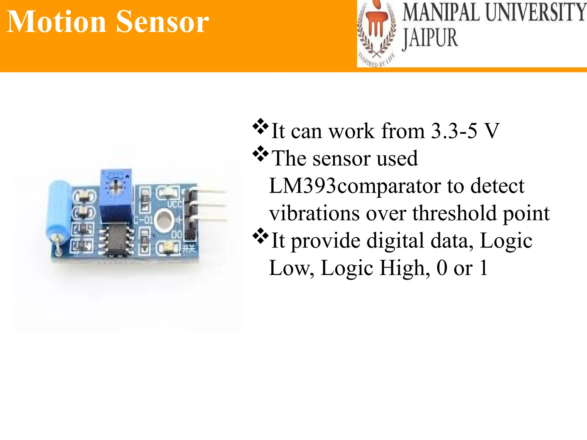 Motion Sensor
It can work from 3.3-5 V
The sensor used
LM393comparator to detect
vibrations over threshold point
It provide digital data, Logic
Low, Logic High, 0 or 1
 