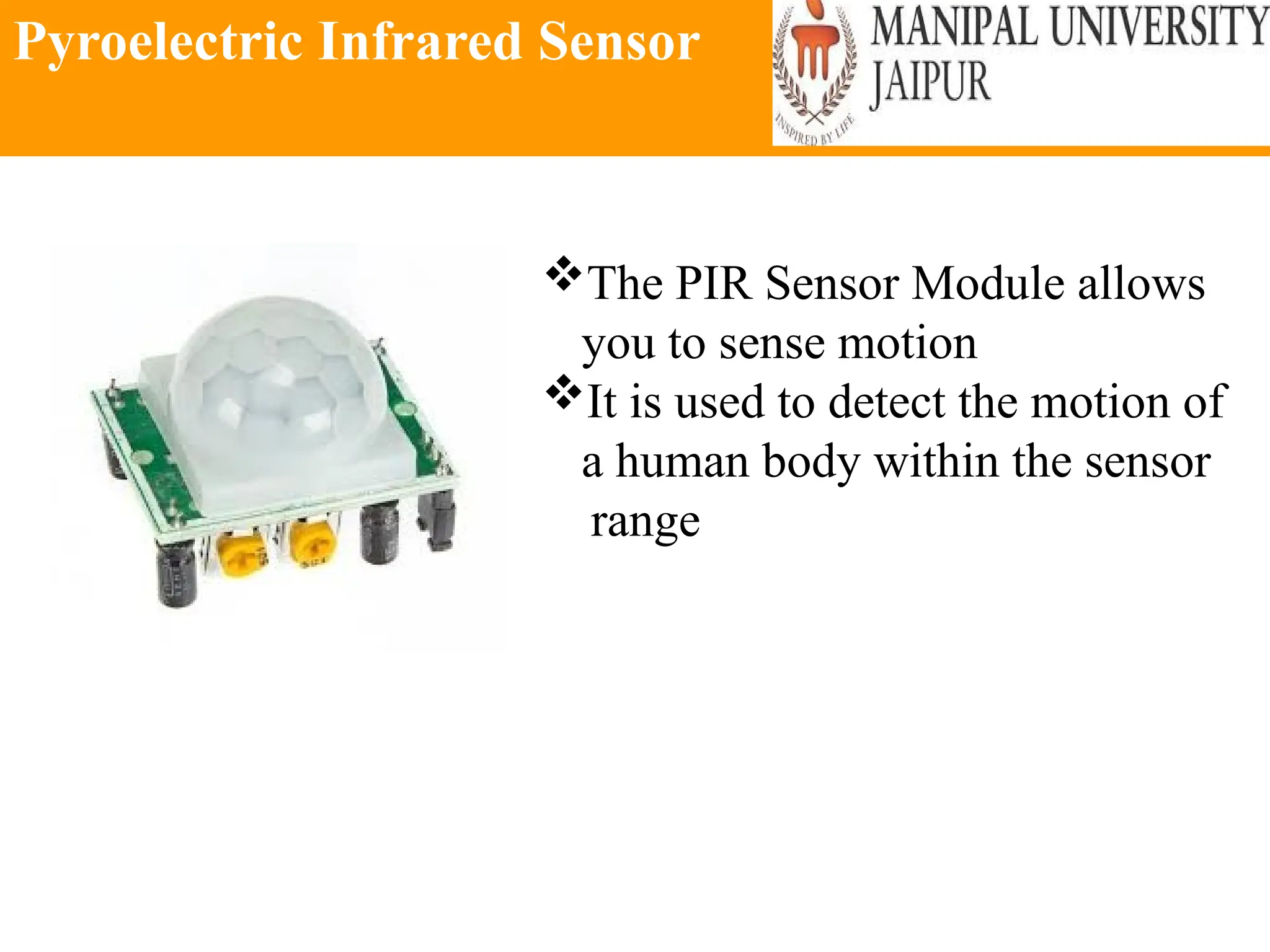 Pyroelectric Infrared Sensor
The PIR Sensor Module allows
you to sense motion
It is used to detect the motion of
a human body within the sensor
range
 