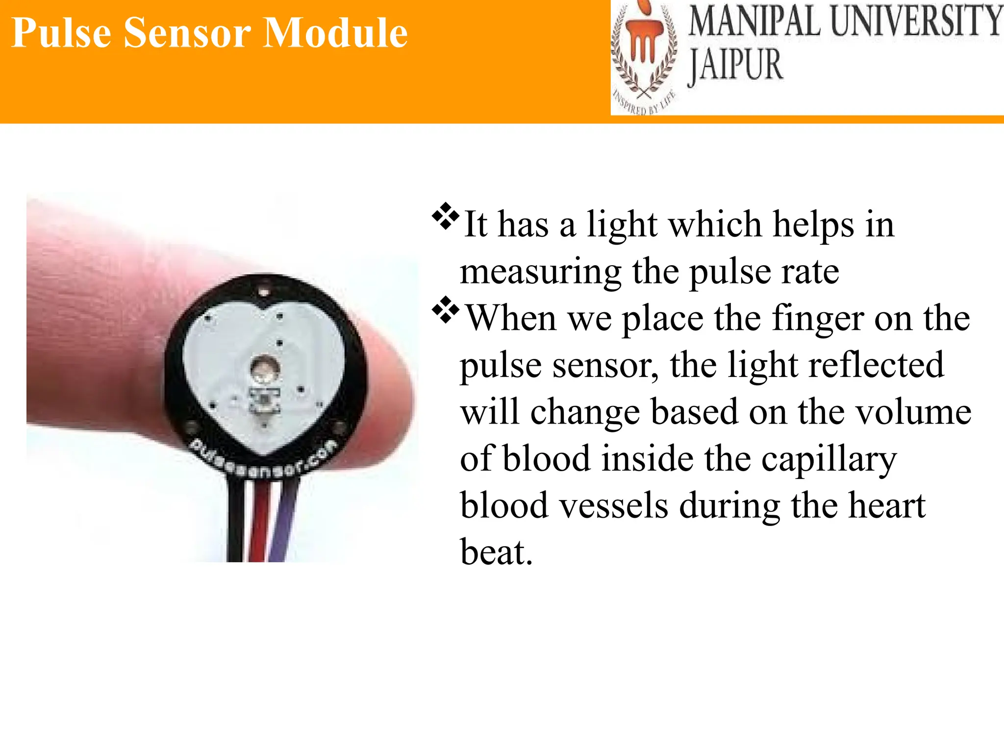 Pulse Sensor Module
It has a light which helps in
measuring the pulse rate
When we place the finger on the
pulse sensor, the light reflected
will change based on the volume
of blood inside the capillary
blood vessels during the heart
beat.
 