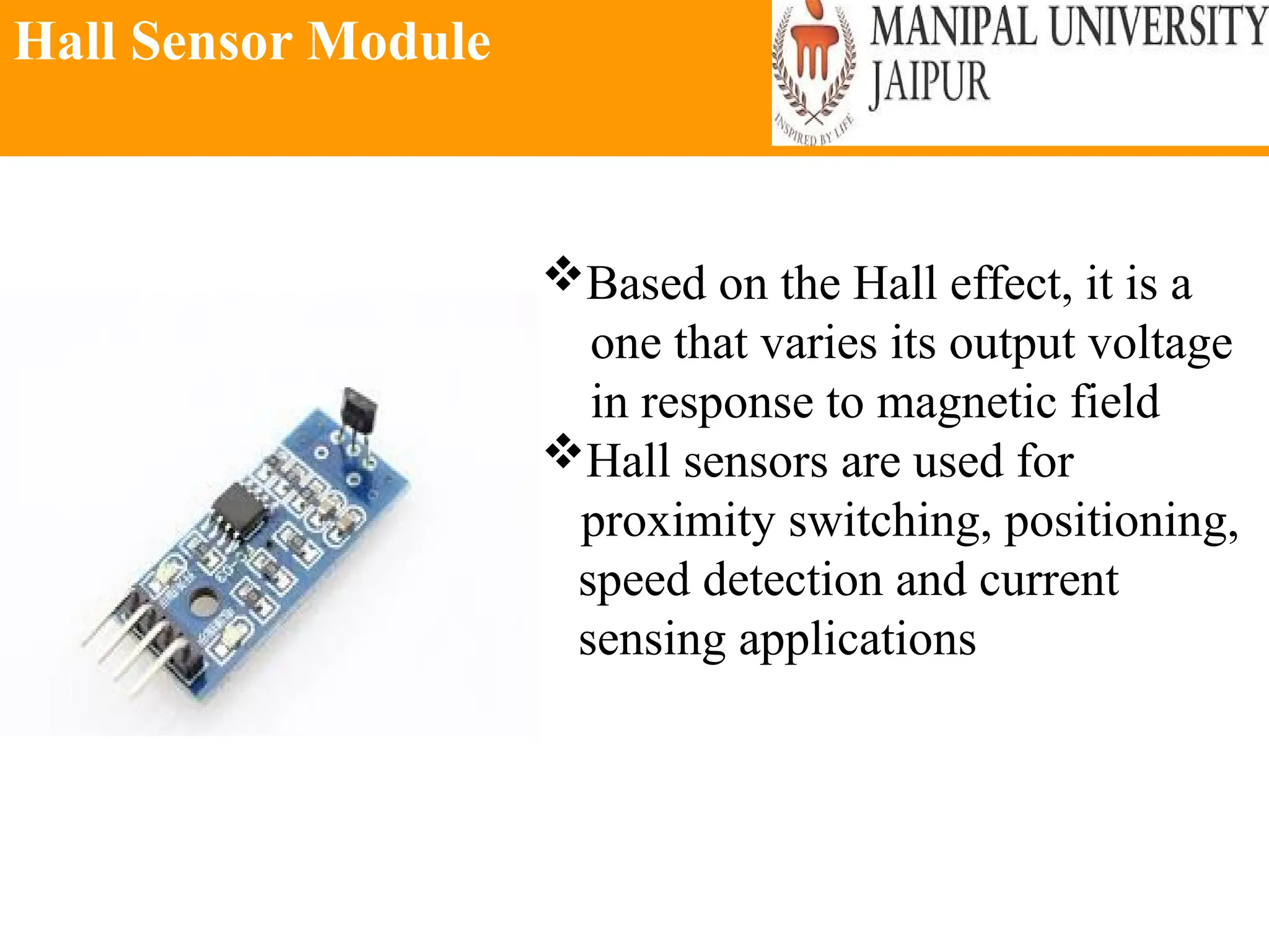 Hall Sensor Module
Based on the Hall effect, it is a
one that varies its output voltage
in response to magnetic field
Hall sensors are used for
proximity switching, positioning,
speed detection and current
sensing applications
 