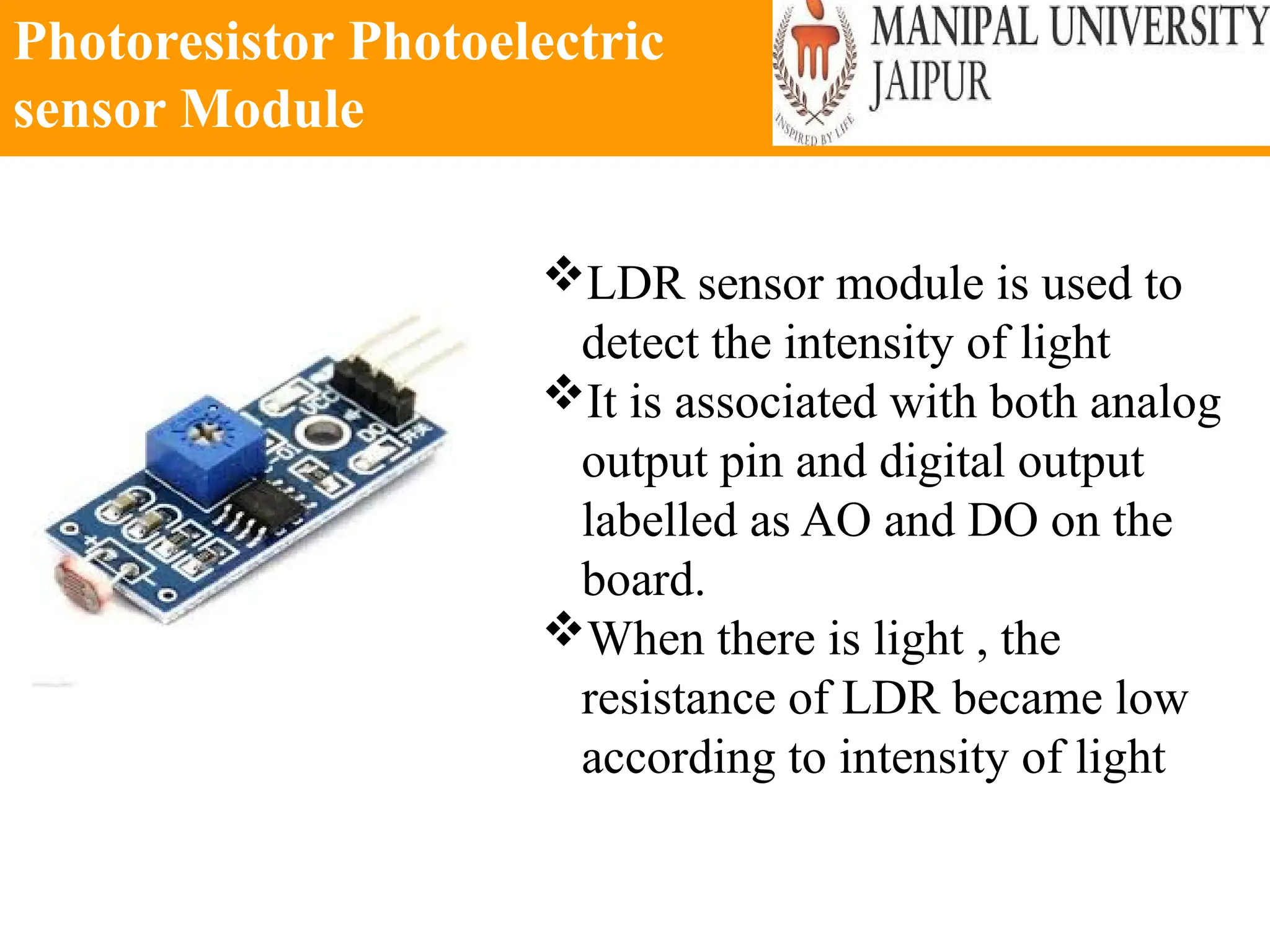 Photoresistor Photoelectric
sensor Module
LDR sensor module is used to
detect the intensity of light
It is associated with both analog
output pin and digital output
labelled as AO and DO on the
board.
When there is light , the
resistance of LDR became low
according to intensity of light
 