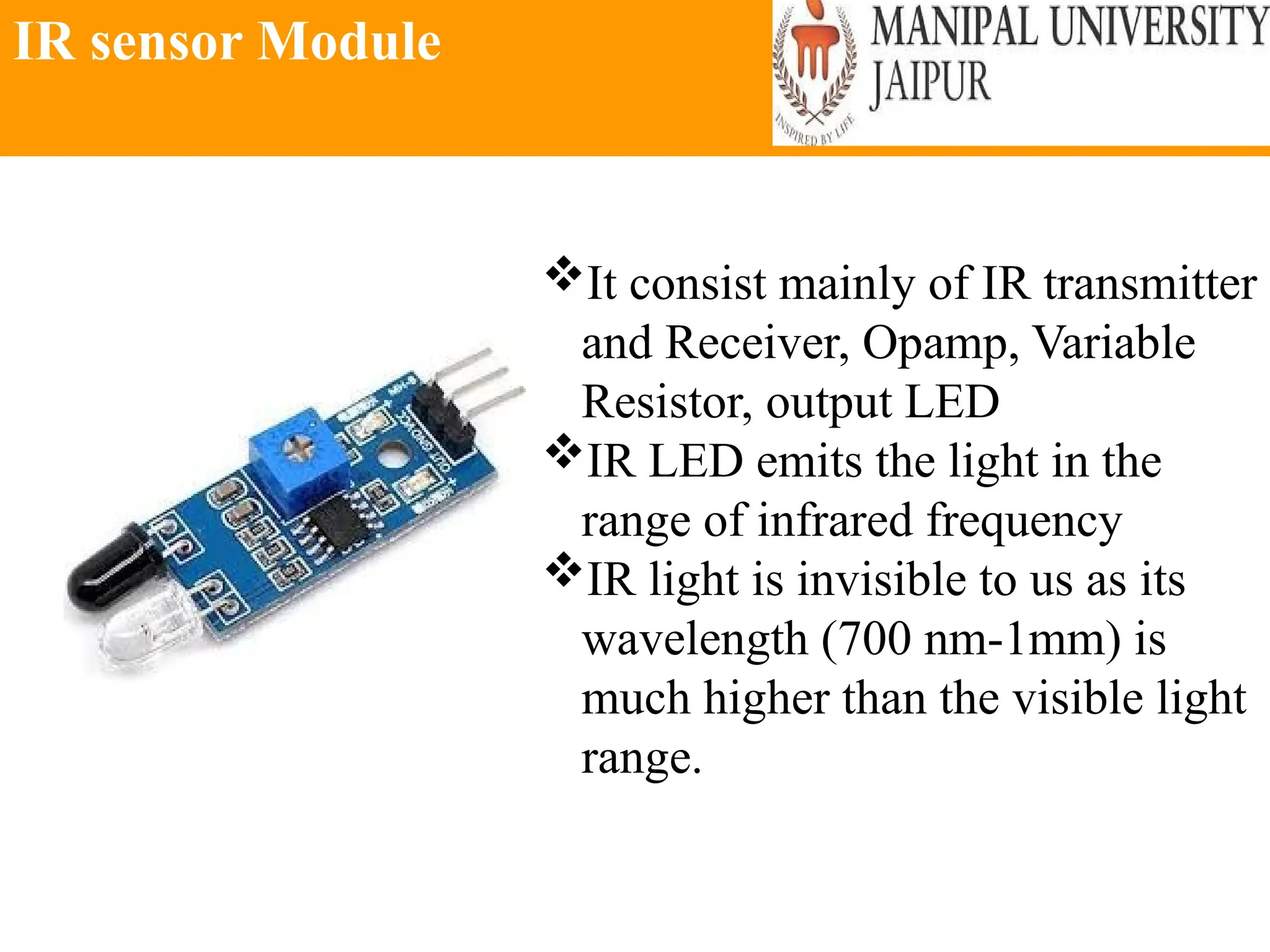 IR sensor Module
It consist mainly of IR transmitter
and Receiver, Opamp, Variable
Resistor, output LED
IR LED emits the light in the
range of infrared frequency
IR light is invisible to us as its
wavelength (700 nm-1mm) is
much higher than the visible light
range.
 