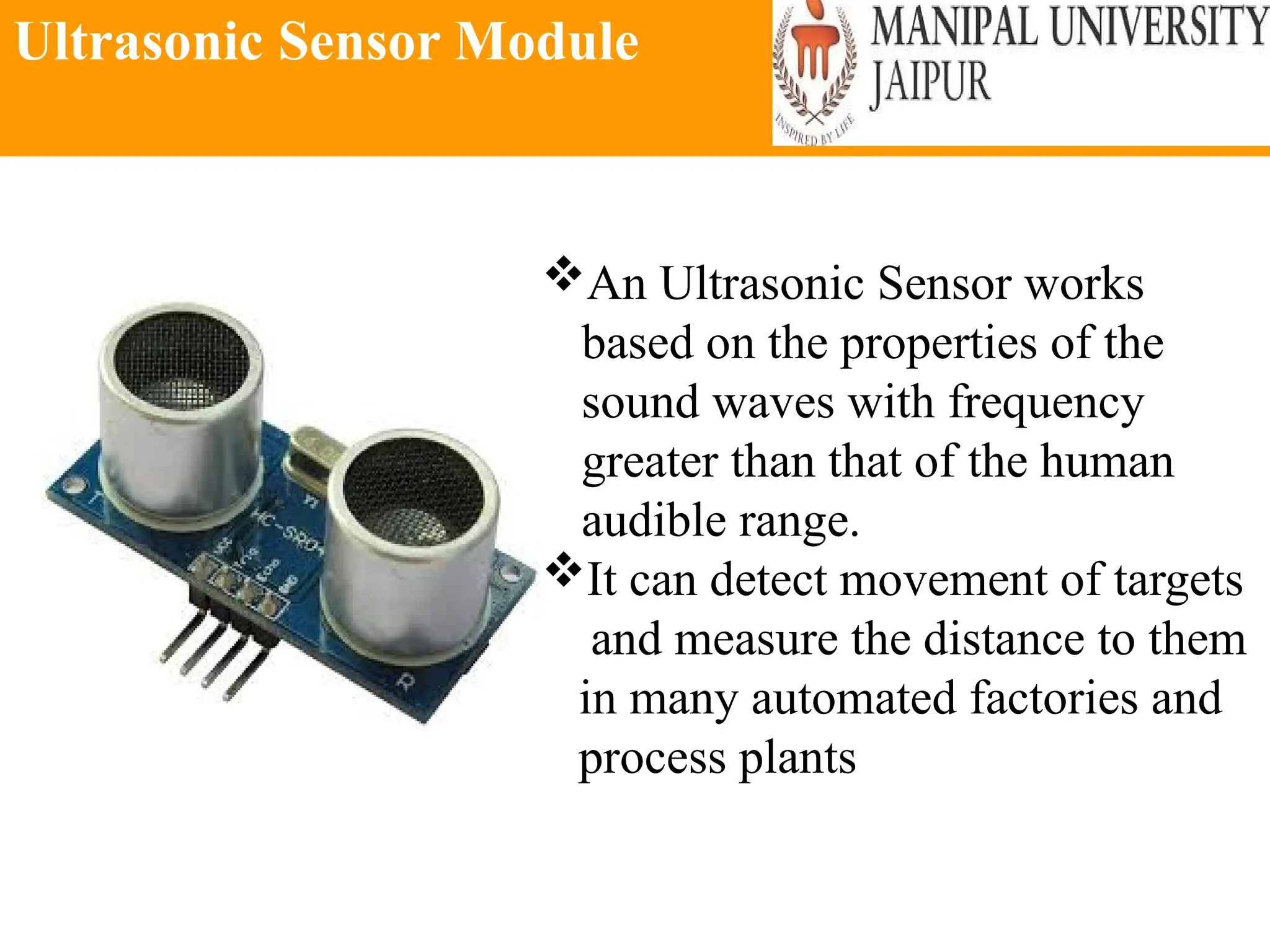 Ultrasonic Sensor Module
An Ultrasonic Sensor works
based on the properties of the
sound waves with frequency
greater than that of the human
audible range.
It can detect movement of targets
and measure the distance to them
in many automated factories and
process plants
 