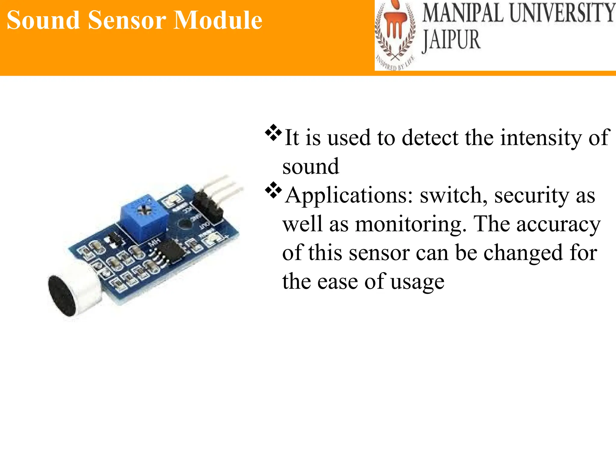 Sound Sensor Module
It is used to detect the intensity of
sound
Applications: switch, security as
well as monitoring. The accuracy
of this sensor can be changed for
the ease of usage
 