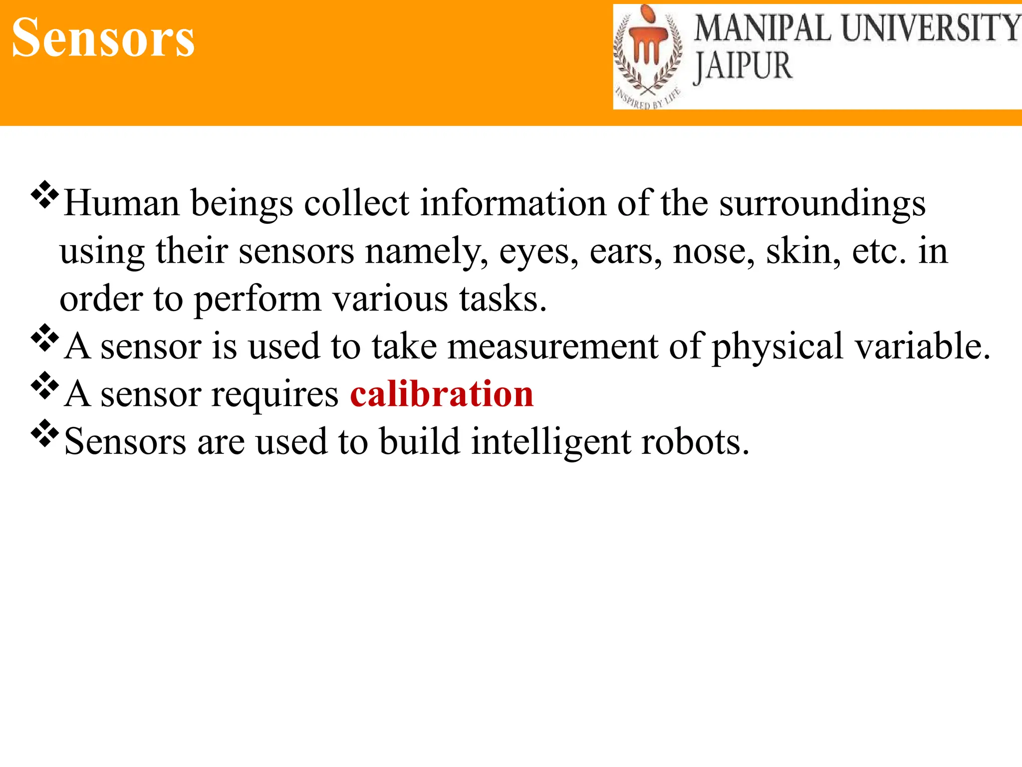 Sensors
Human beings collect information of the surroundings
using their sensors namely, eyes, ears, nose, skin, etc. in
order to perform various tasks.
A sensor is used to take measurement of physical variable.
A sensor requires calibration
Sensors are used to build intelligent robots.
 