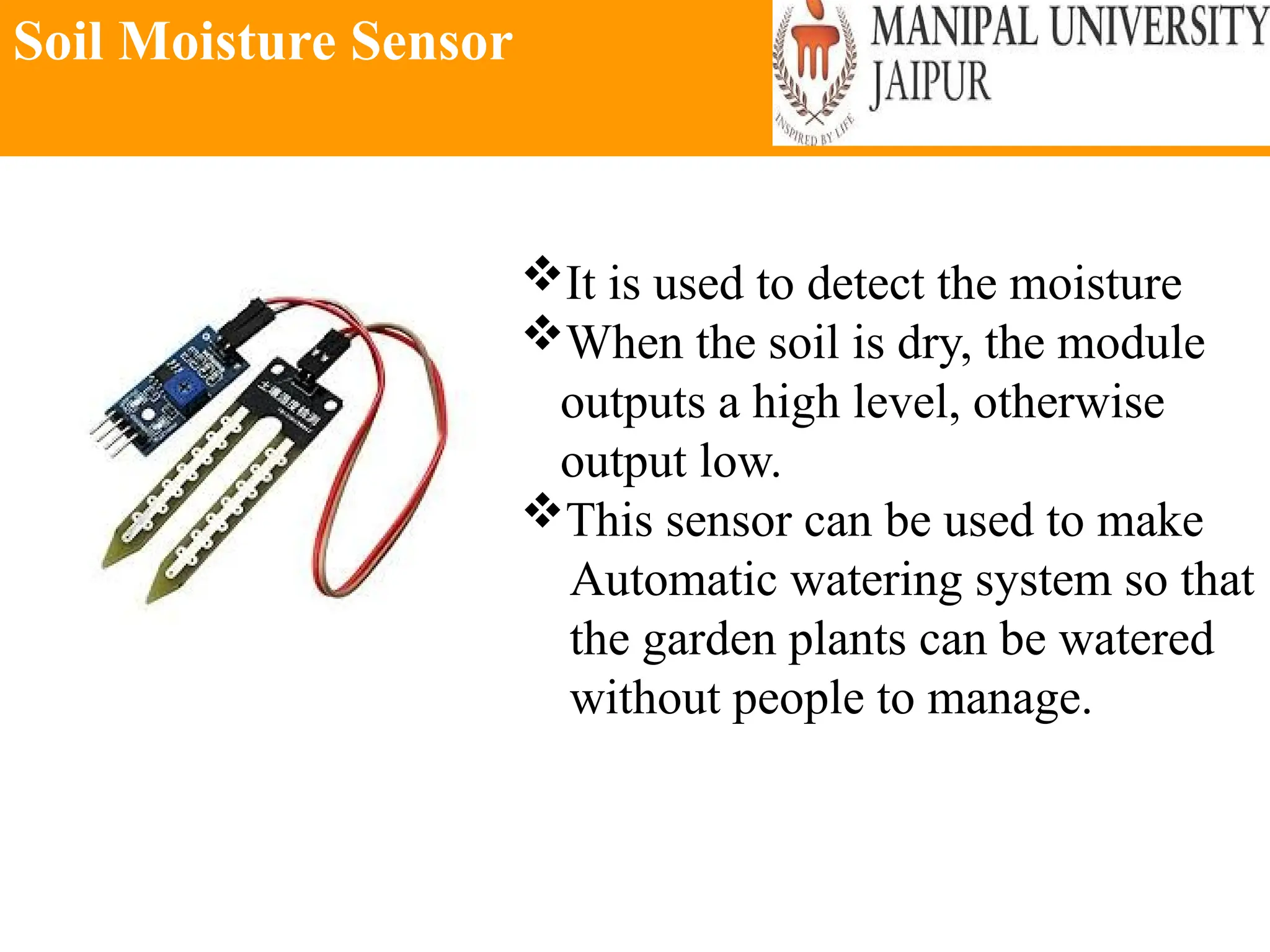 Soil Moisture Sensor
It is used to detect the moisture
When the soil is dry, the module
outputs a high level, otherwise
output low.
This sensor can be used to make
Automatic watering system so that
the garden plants can be watered
without people to manage.
 