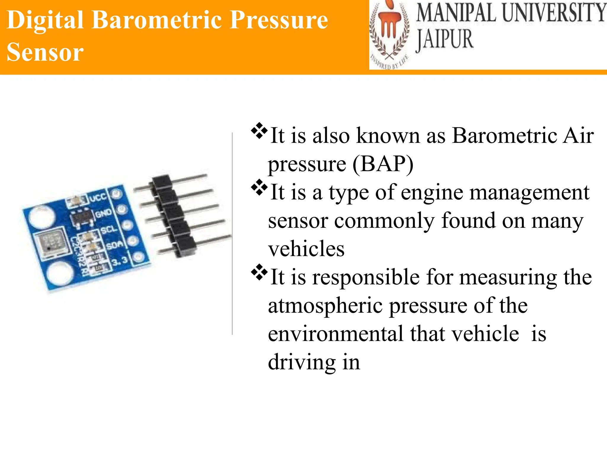 Digital Barometric Pressure
Sensor
It is also known as Barometric Air
pressure (BAP)
It is a type of engine management
sensor commonly found on many
vehicles
It is responsible for measuring the
atmospheric pressure of the
environmental that vehicle is
driving in
 