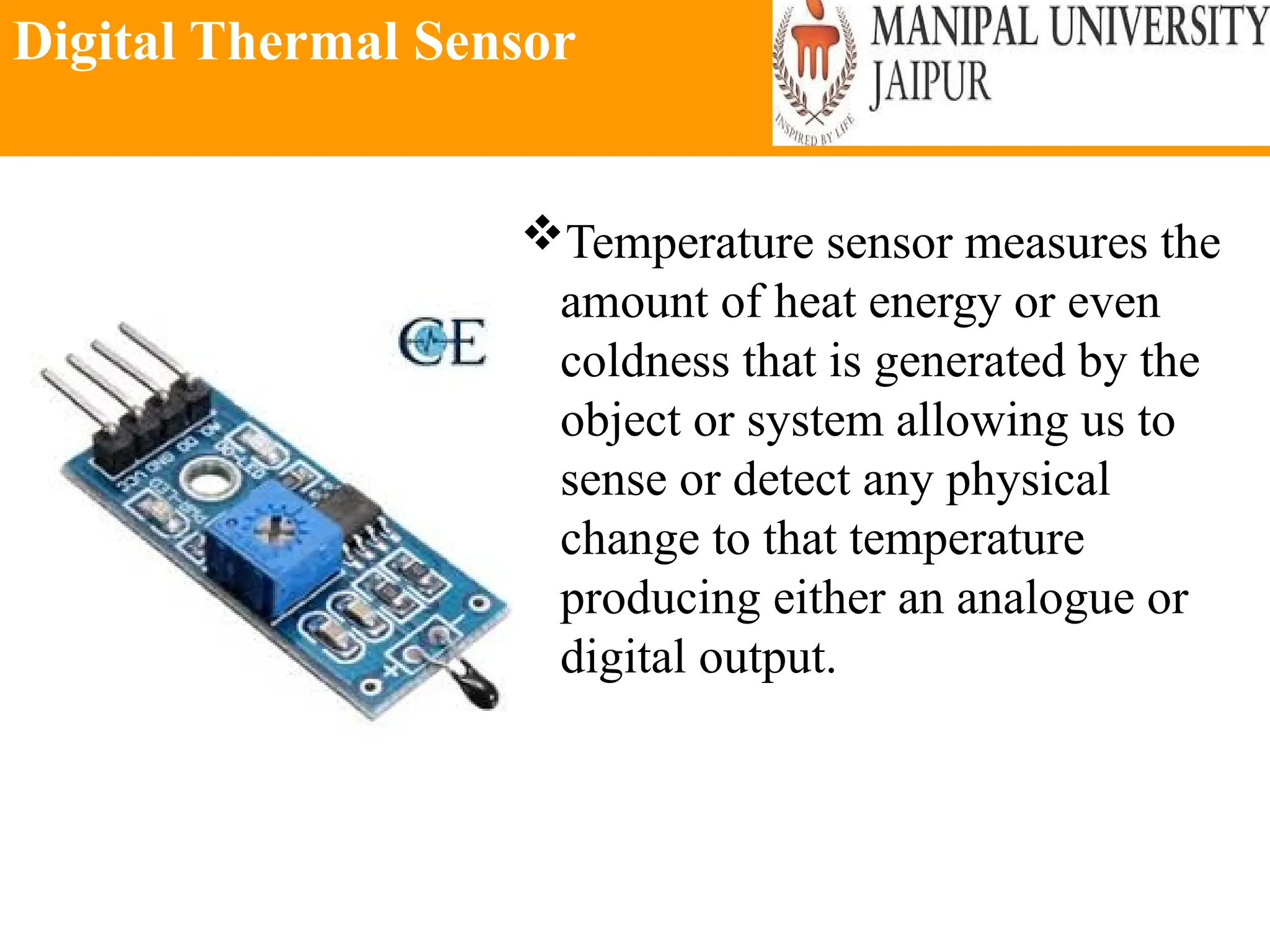 Digital Thermal Sensor
Temperature sensor measures the
amount of heat energy or even
coldness that is generated by the
object or system allowing us to
sense or detect any physical
change to that temperature
producing either an analogue or
digital output.
 