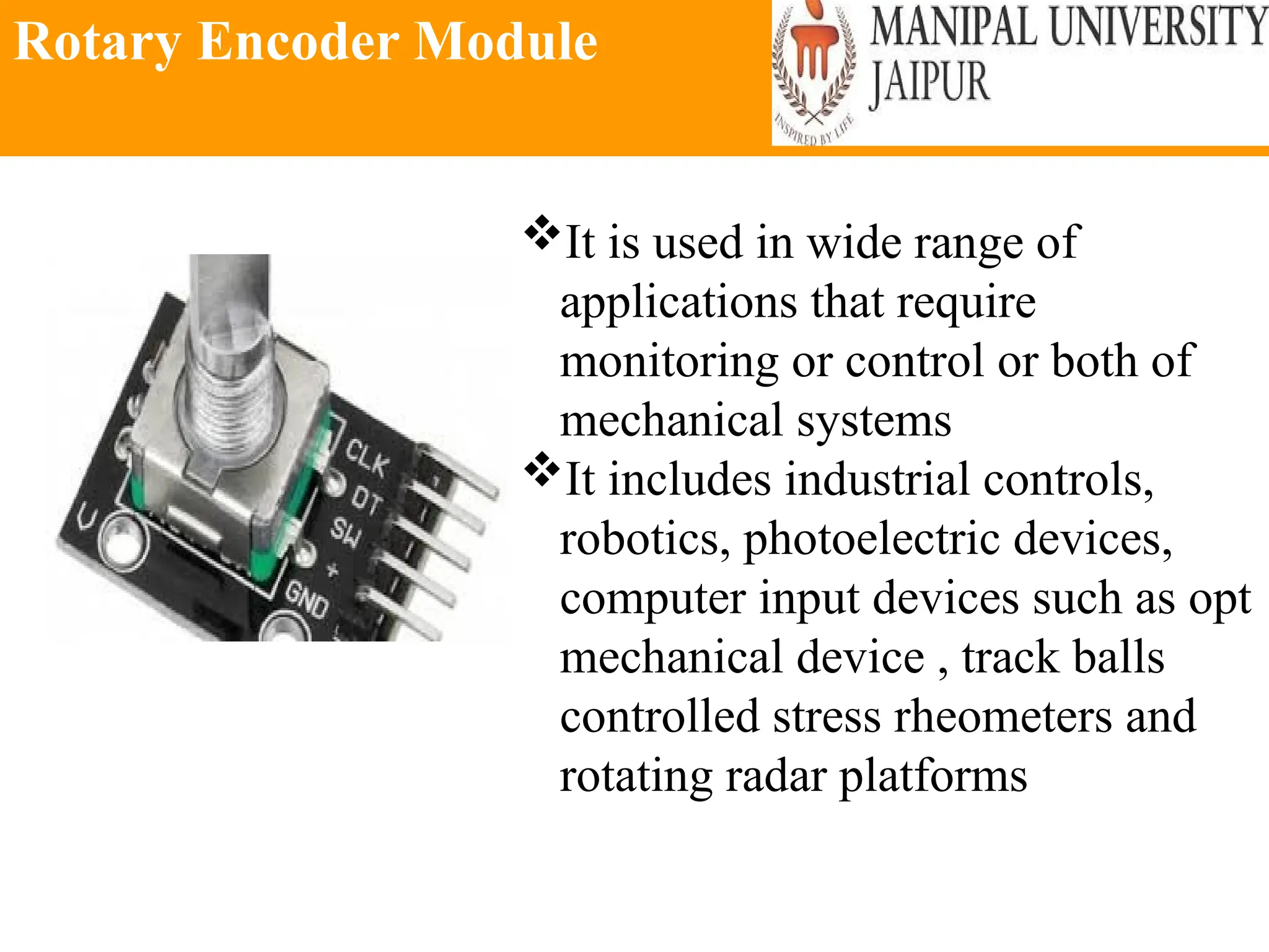 Rotary Encoder Module
It is used in wide range of
applications that require
monitoring or control or both of
mechanical systems
It includes industrial controls,
robotics, photoelectric devices,
computer input devices such as opt
mechanical device , track balls
controlled stress rheometers and
rotating radar platforms
 